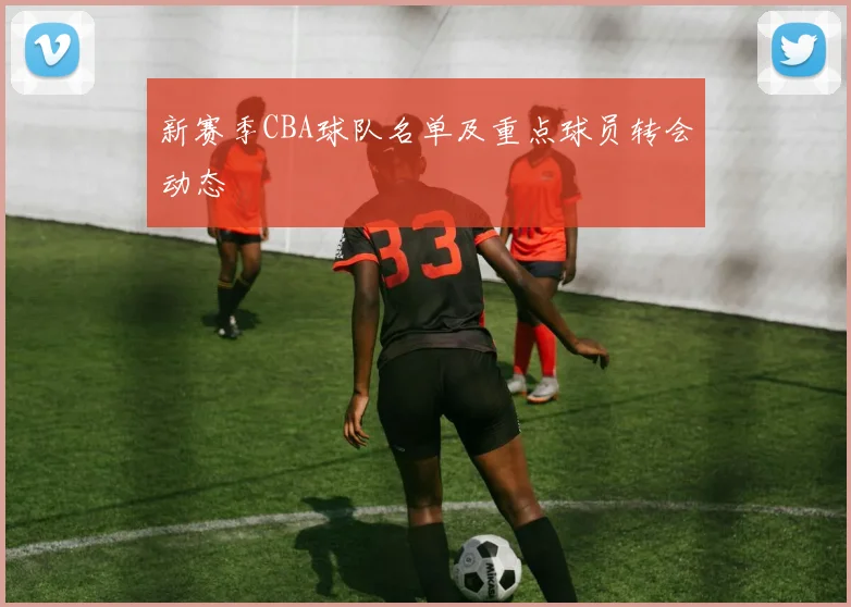 新赛季CBA球队名单及重点球员转会动态