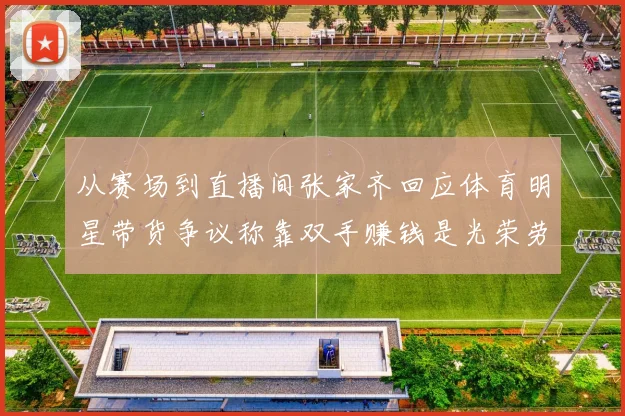 从赛场到直播间张家齐回应体育明星带货争议称靠双手赚钱是光荣劳动