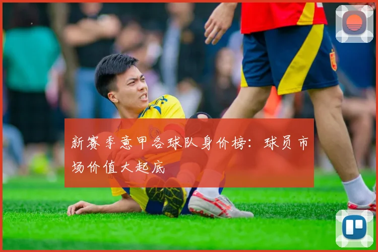 新赛季意甲各球队身价榜：球员市场价值大起底