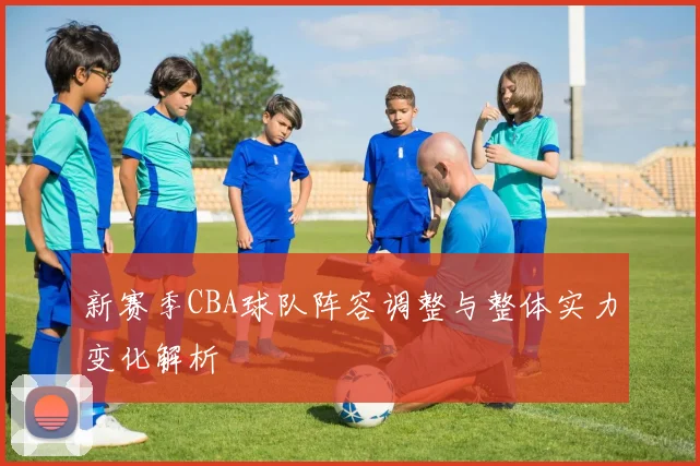 新赛季CBA球队阵容调整与整体实力变化解析
