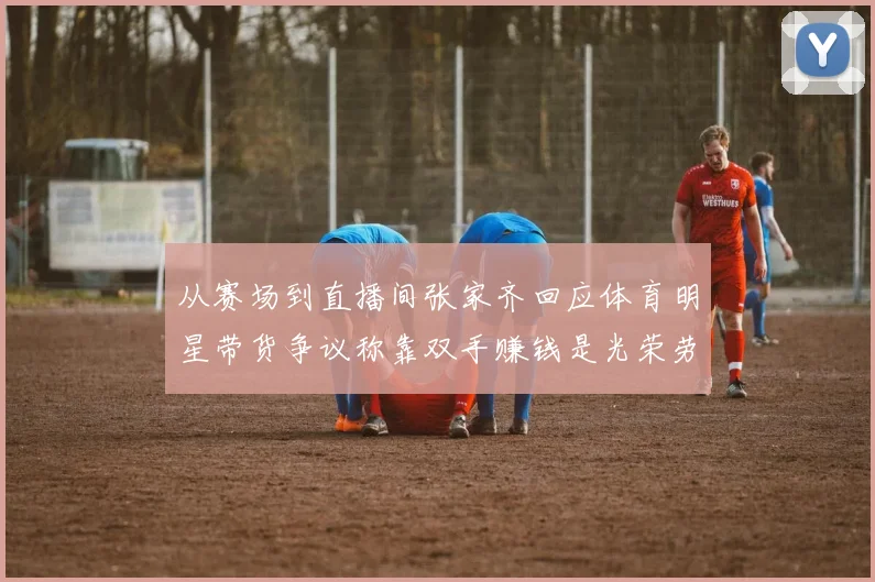 从赛场到直播间张家齐回应体育明星带货争议称靠双手赚钱是光荣劳动