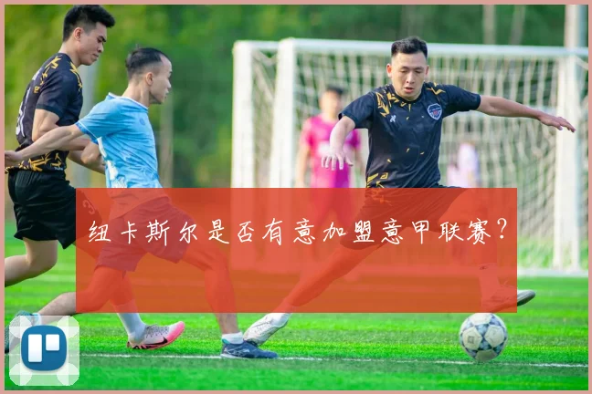 纽卡斯尔是否有意加盟意甲联赛？